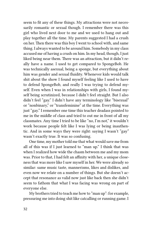 seem to fit any of these things. My attractions were not neces-
sarily romantic or sexual though. I remember there was this,
girl who lived next door to me and we used to hang out and
play together all the time, My parents suggested I had a crush,
on her. Then there was this boy I went to school with, and same
thing. always wanted to be around him. Somebody in my class
accused me of having a crush on him. In my head, though, I just,
liked being near them. There was an attraction, but it didn’t re-
ally have a name. I used to get compared to SpongeBob. He
was technically asexual, being a sponge, but everything about
him was gender and sexual fluidity. Whenever kids would talk
shit about the show I found myself feeling like I used to have
to defend SpongeBob, and really I was trying to defend my-
self, Even when I was in relationships with girls, I found my-
self being scrutinized, because I didn’t feel straight. But T also
didn’t feel “gay” I didn’t have any terminology like “bisexual”
or “nonbinary” or “transfeminine” at the time. Everything was
just “gay.” Ivemember one time this teacher deadass pointed to
me in the middle of class and tried to out me in front of all my
classmates. Any time I tried to be like “no, I'm not, it wouldn't
work because people felt like I was lying or being inauthen-
tic. And in some ways they were right: saying I wasn’t “gay”
wasn’t exactly true. It was so confusing.

One time, my mother told me that what would save me from
all of this was if I just leaned to “man up.’ I think that was
when I realized how wide the chasm between me and my mom.
was. Prior to that, I had felt an affinity with her, a unique close-
ness that was more like I saw myself in her. We were already so
similar: same music taste, mannerisms, likes and dislikes, and
even now we relate on a number of things. But she doesn’t ac-
cept that resonance as valid now just like back then she didn't
seem to fathom that what I was facing was wrong on part of
everyone else.

My brothers tried to teach me how to “man up”: for example,
pressuring me into doing shit like catcalling or running game.

32
